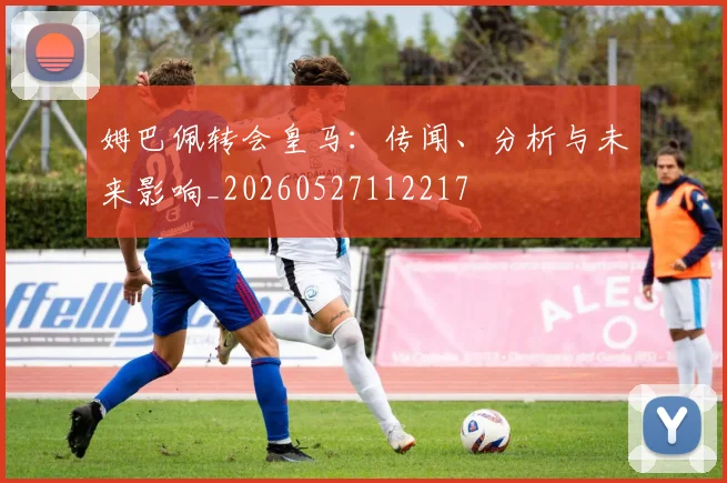 姆巴佩转会皇马：传闻、分析与未来影响_20260527112217