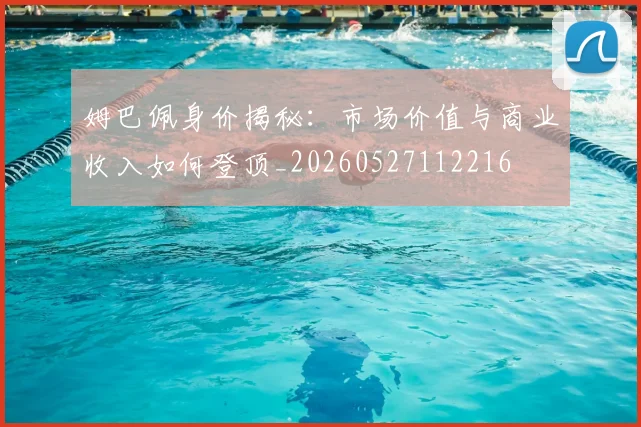 姆巴佩身价揭秘：市场价值与商业收入如何登顶_20260527112216